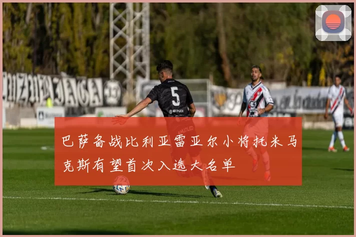 巴萨备战比利亚雷亚尔小将托米马克斯有望首次入选大名单