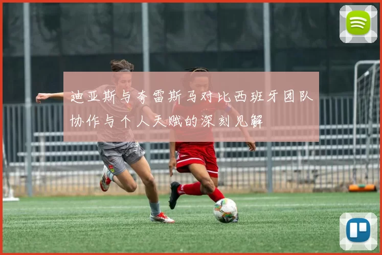 迪亚斯与夸雷斯马对比西班牙团队协作与个人天赋的深刻见解