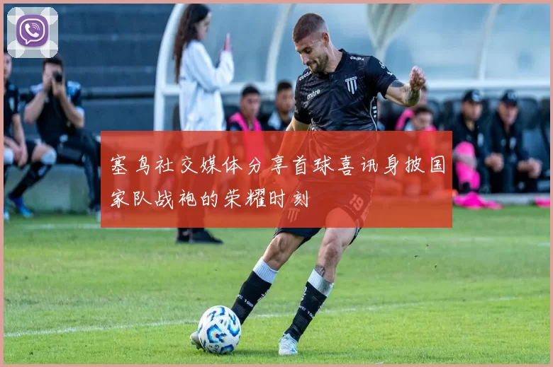 塞鸟社交媒体分享首球喜讯身披国家队战袍的荣耀时刻