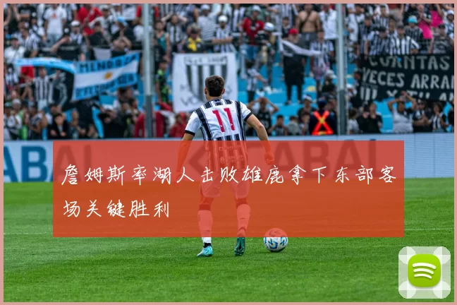詹姆斯率湖人击败雄鹿拿下东部客场关键胜利