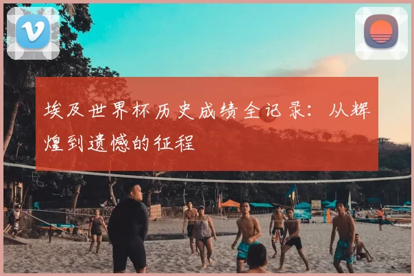 埃及世界杯历史成绩全记录：从辉煌到遗憾的征程