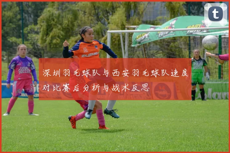 深圳羽毛球队与西安羽毛球队速度对比赛后分析与战术反思