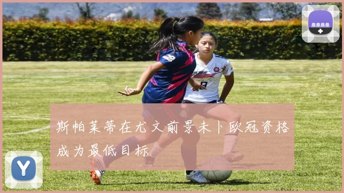 斯帕莱蒂在尤文前景未卜欧冠资格成为最低目标