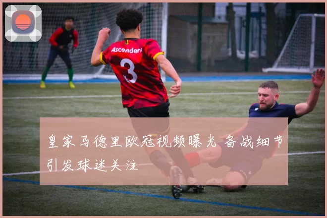 皇家马德里欧冠视频曝光 备战细节引发球迷关注