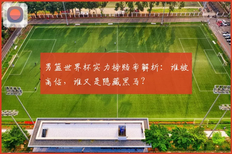 男篮世界杯实力榜赔率解析:谁被高估,谁又是隐藏黑马?