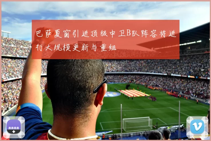 巴萨夏窗引进顶级中卫B队阵容将进行大规模更新与重组