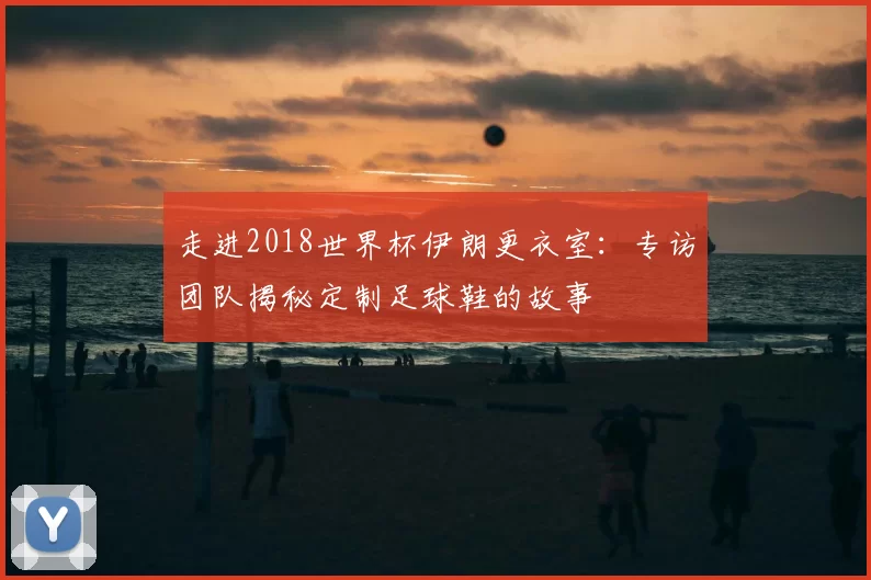 走进2018世界杯伊朗更衣室：专访团队揭秘定制足球鞋的故事