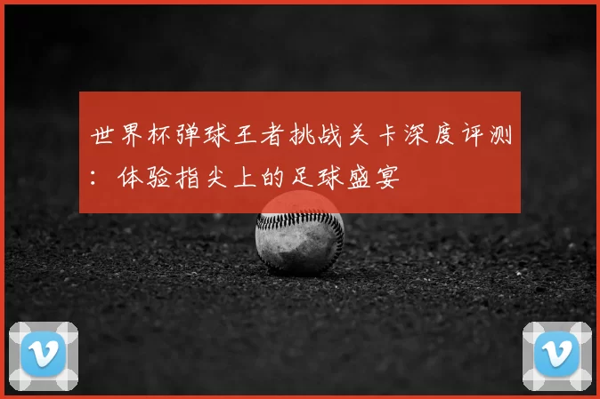 世界杯弹球王者挑战关卡深度评测:体验指尖上的足球盛宴
