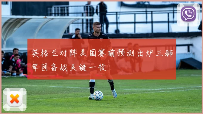 英格兰对阵美国赛前预测出炉三狮军团备战关键一役