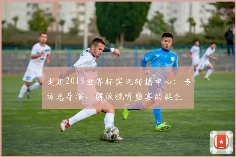 走进2018世界杯实况转播中心:专访总导演,解读视听盛宴的诞生