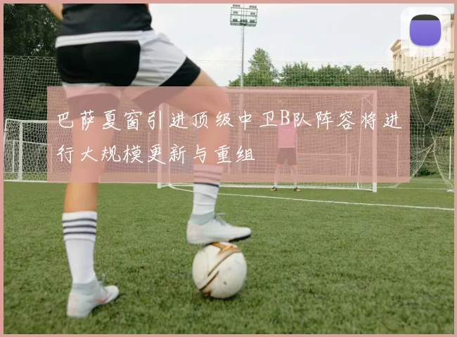 巴萨夏窗引进顶级中卫B队阵容将进行大规模更新与重组