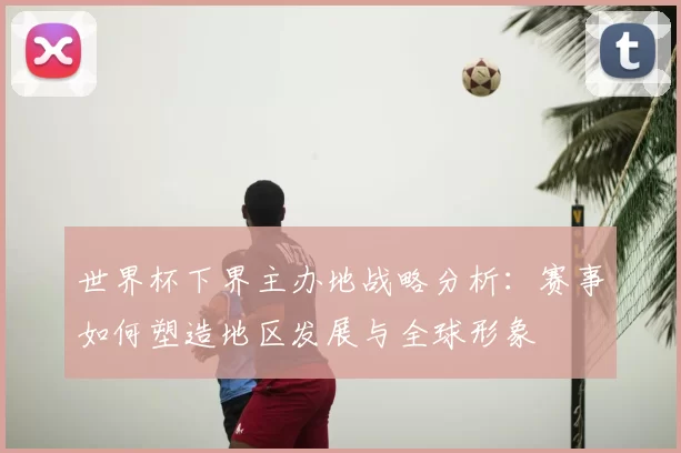 世界杯下界主办地战略分析:赛事如何塑造地区发展与全球形象