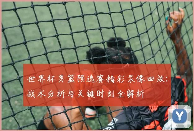 世界杯男篮预选赛精彩录像回放：战术分析与关键时刻全解析