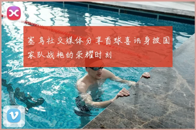 塞鸟社交媒体分享首球喜讯身披国家队战袍的荣耀时刻