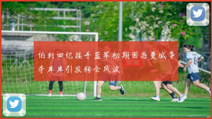 伯利回忆接手蓝军初期困惑曼城争夺库库引发转会风波