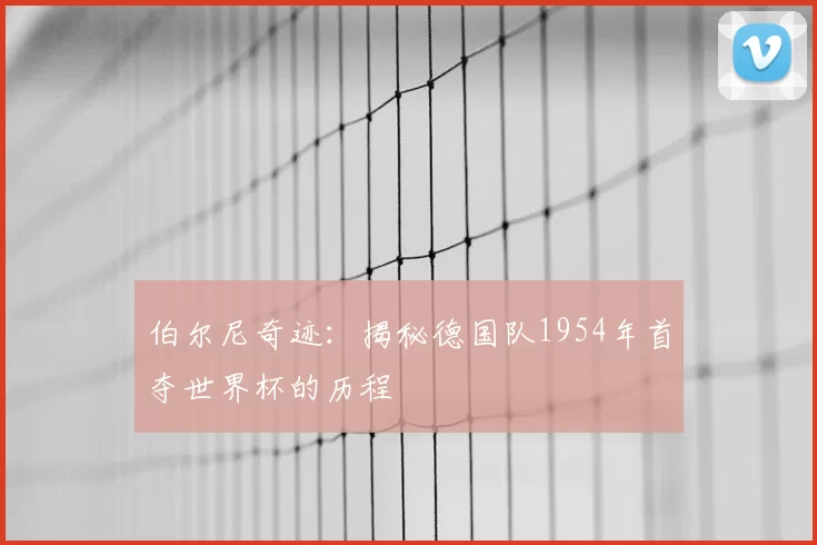 伯尔尼奇迹:揭秘德国队1954年首夺世界杯的历程