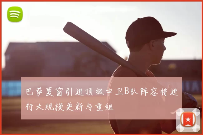 巴萨夏窗引进顶级中卫B队阵容将进行大规模更新与重组