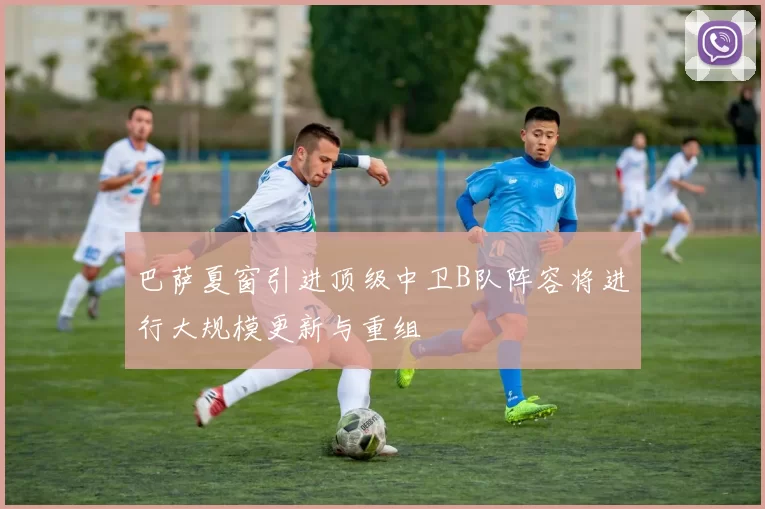 巴萨夏窗引进顶级中卫B队阵容将进行大规模更新与重组