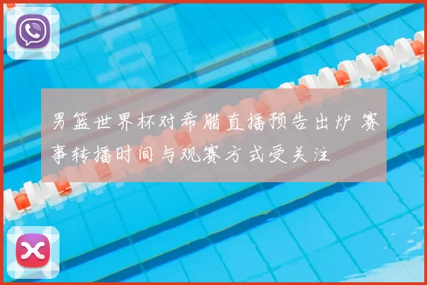 男篮世界杯对希腊直播预告出炉 赛事转播时间与观赛方式受关注