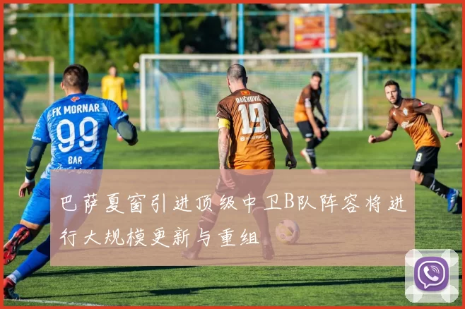 巴萨夏窗引进顶级中卫B队阵容将进行大规模更新与重组
