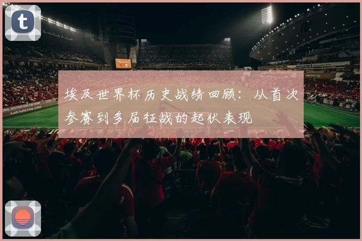 埃及世界杯历史战绩回顾:从首次参赛到多届征战的起伏表现