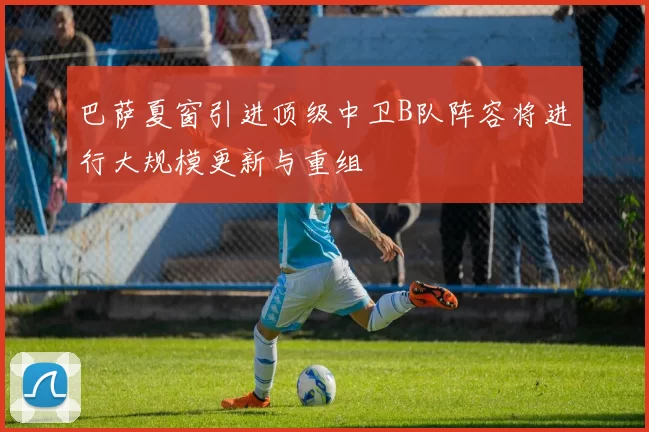 巴萨夏窗引进顶级中卫B队阵容将进行大规模更新与重组