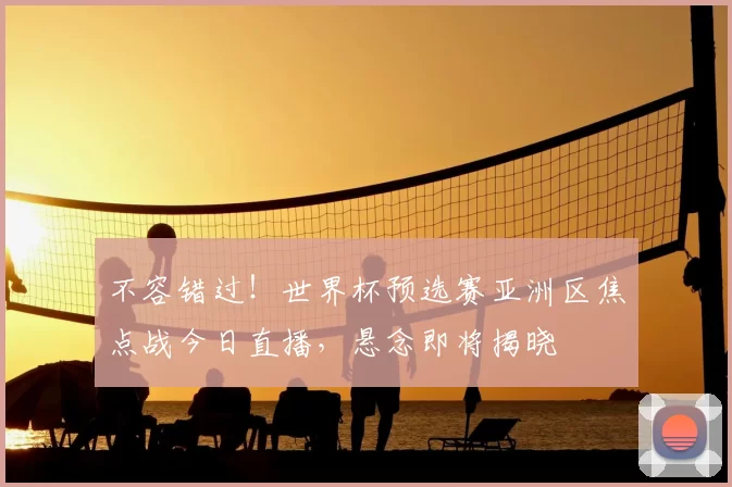 不容错过！世界杯预选赛亚洲区焦点战今日直播，悬念即将揭晓