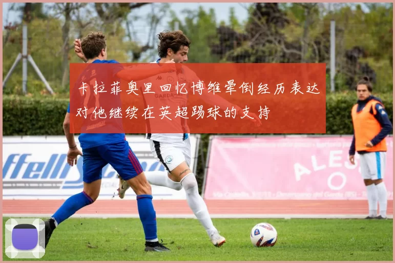 卡拉菲奥里回忆博维晕倒经历表达对他继续在英超踢球的支持