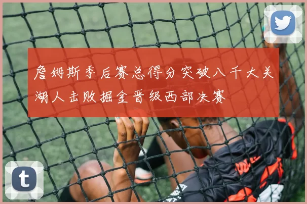 詹姆斯季后赛总得分突破八千大关湖人击败掘金晋级西部决赛