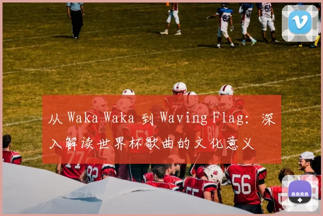 从 Waka Waka 到 Waving Flag:深入解读世界杯歌曲的文化意义