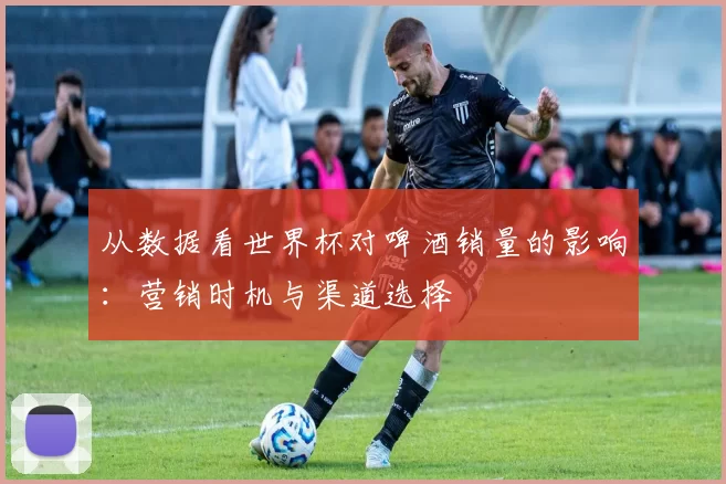 从数据看世界杯对啤酒销量的影响：营销时机与渠道选择