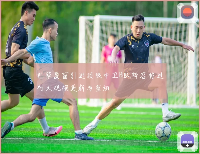 巴萨夏窗引进顶级中卫B队阵容将进行大规模更新与重组