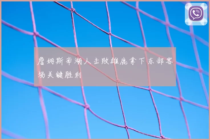 詹姆斯率湖人击败雄鹿拿下东部客场关键胜利