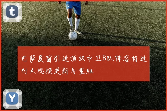 巴萨夏窗引进顶级中卫B队阵容将进行大规模更新与重组