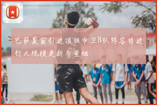 巴萨夏窗引进顶级中卫B队阵容将进行大规模更新与重组