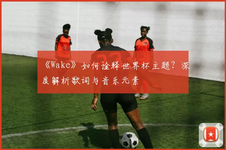 《Wake》如何诠释世界杯主题?深度解析歌词与音乐元素