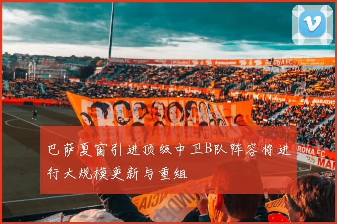 巴萨夏窗引进顶级中卫B队阵容将进行大规模更新与重组