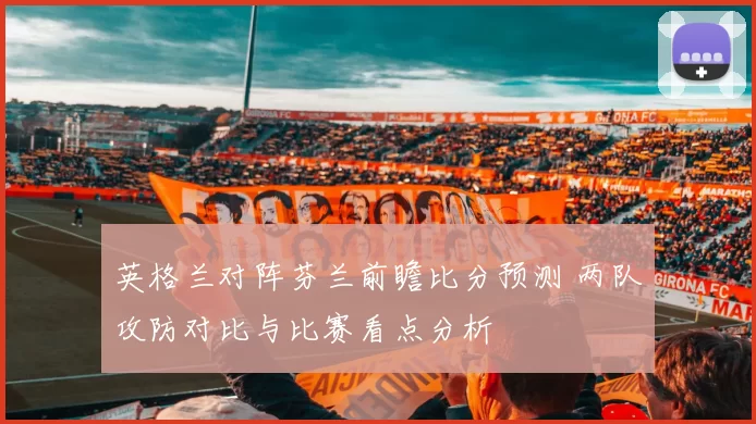 英格兰对阵芬兰前瞻比分预测 两队攻防对比与比赛看点分析