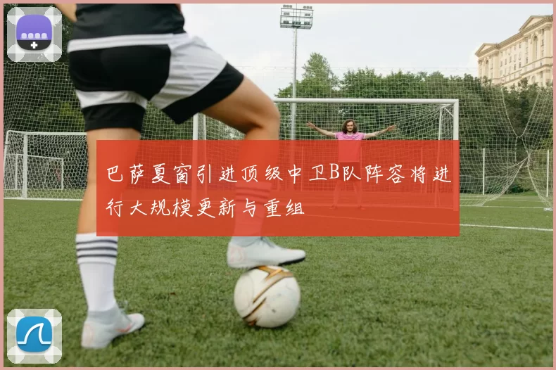 巴萨夏窗引进顶级中卫B队阵容将进行大规模更新与重组