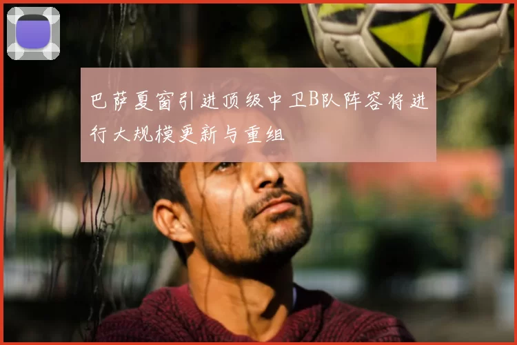 巴萨夏窗引进顶级中卫B队阵容将进行大规模更新与重组