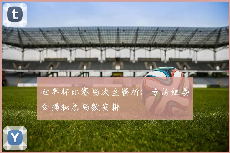 世界杯比赛场次全解析:专访组委会揭秘总场数安排