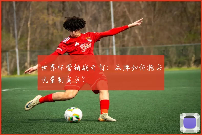 世界杯营销战开打:品牌如何抢占流量制高点?