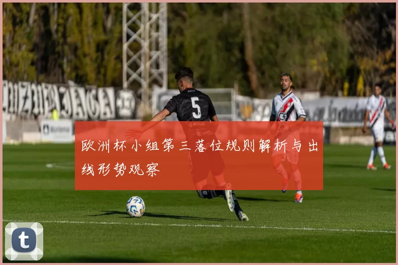 欧洲杯小组第三落位规则解析与出线形势观察