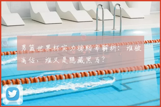 男篮世界杯实力榜赔率解析:谁被高估,谁又是隐藏黑马?