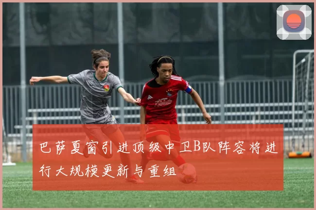 巴萨夏窗引进顶级中卫B队阵容将进行大规模更新与重组