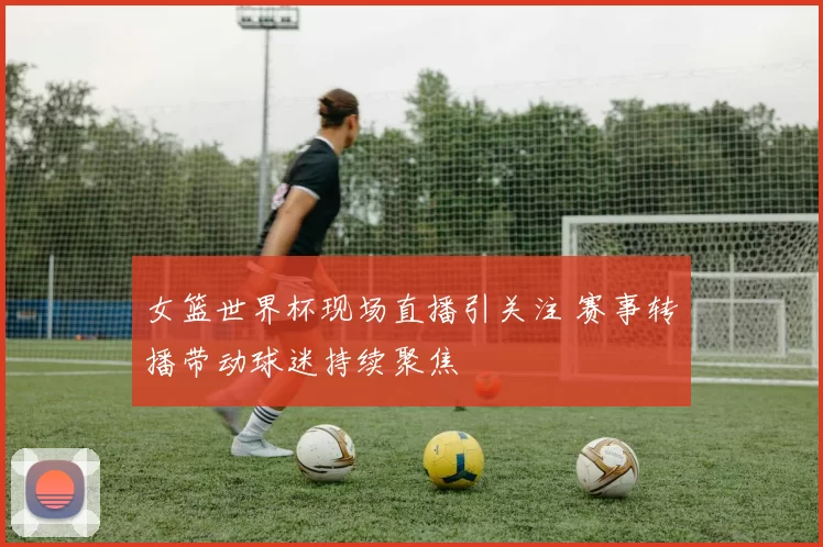 女篮世界杯现场直播引关注 赛事转播带动球迷持续聚焦