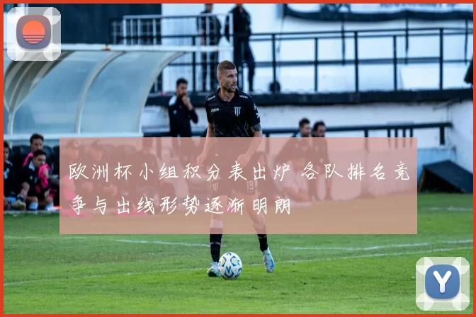 欧洲杯小组积分表出炉 各队排名竞争与出线形势逐渐明朗