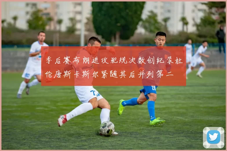 季后赛布朗进攻犯规次数创纪录杜伦唐斯卡斯尔紧随其后并列第二