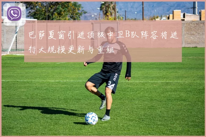巴萨夏窗引进顶级中卫B队阵容将进行大规模更新与重组