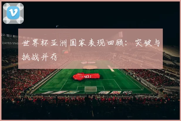 世界杯亚洲国家表现回顾:突破与挑战并存